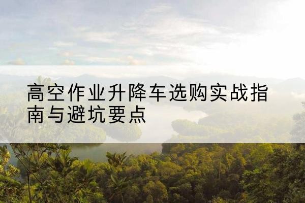 玛多升降车怎么选-高空作业升降车选购实战指南与避坑要点