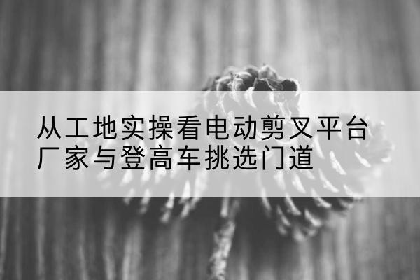 玛多电动剪叉升降平台厂家-从工地实操看电动剪叉平台厂家与登高车挑选门道