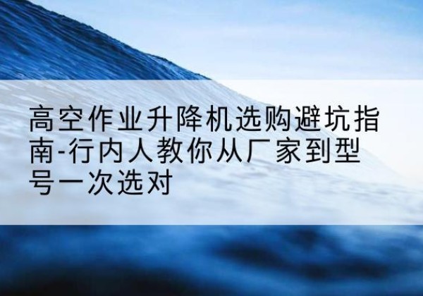 玛多升降平台厂家-高空作业升降机选购避坑指南-行内人教你从厂家到型号一次选对