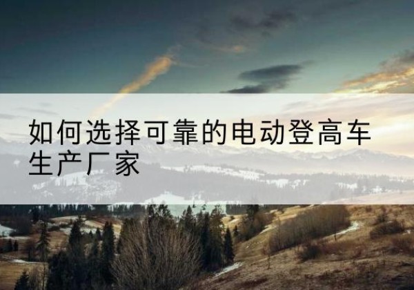 玛多电动登高车厂家-如何选择可靠的电动登高车生产厂家