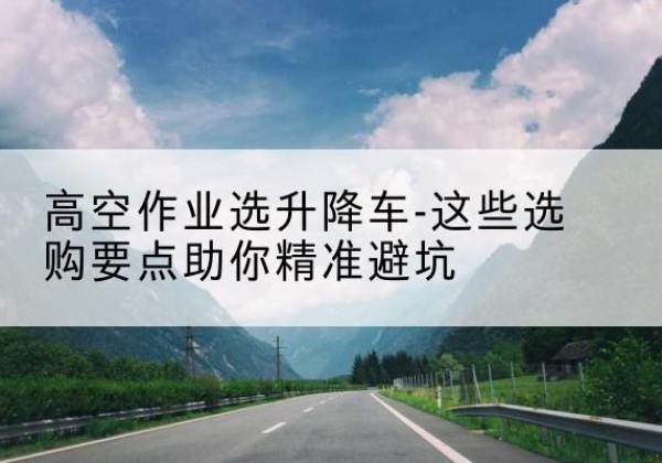 玛多升降车厂家-高空作业选升降车-这些选购要点助你*避坑