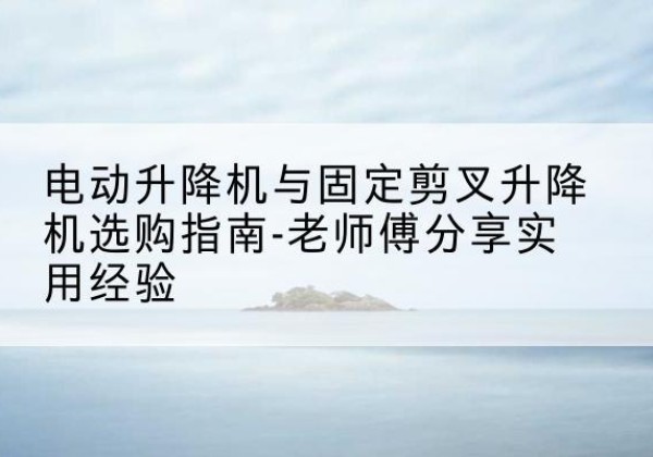 玛多电动升降机怎么选-电动升降机与固定剪叉升降机选购指南-老师傅分享实用经验