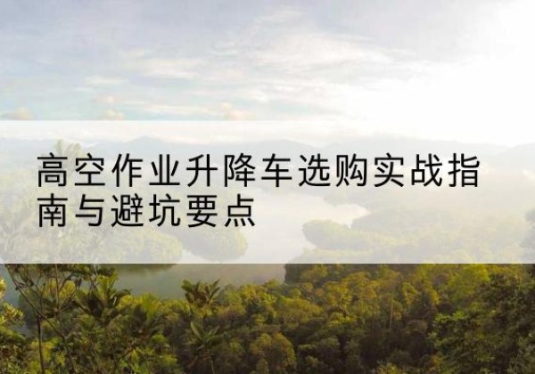 玛多升降车怎么选-高空作业升降车选购实战指南与避坑要点