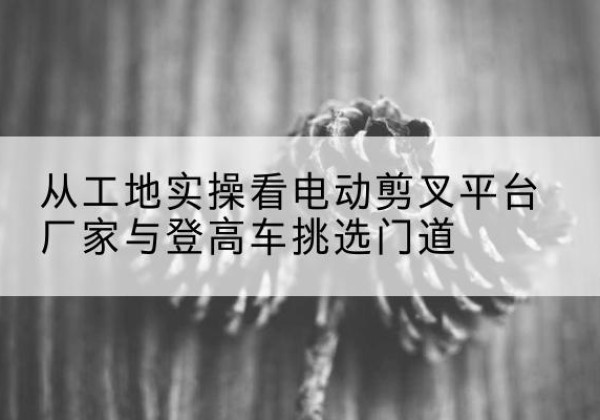 玛多电动剪叉升降平台厂家-从工地实操看电动剪叉平台厂家与登高车挑选门道